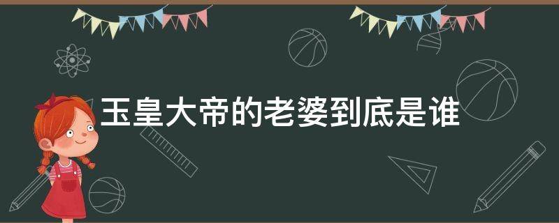 玉皇大帝的老婆到底是谁 玉皇大帝的老婆叫什么名字