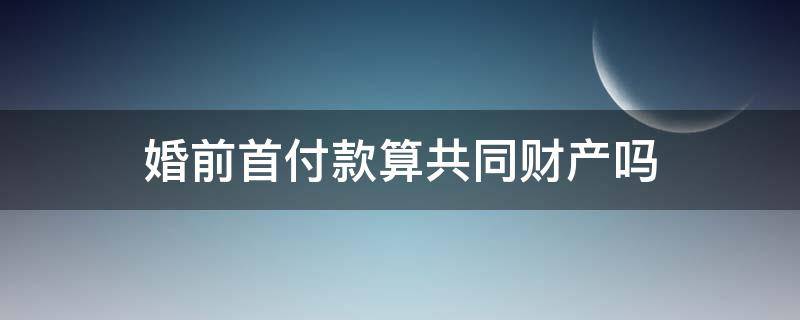 婚前首付款算共同财产吗 婚前付首付算夫妻共同财产吗