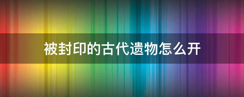 被封印的古代遗物怎么开 封印的古代遗物能开出什么东西