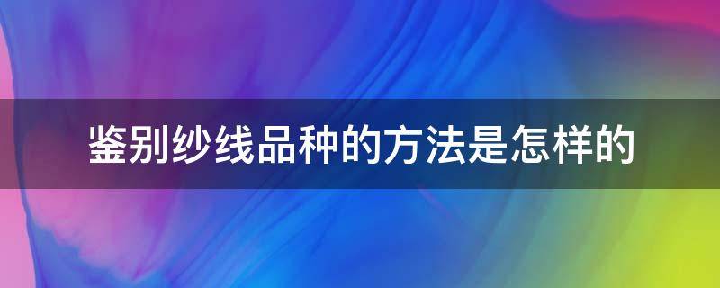 鉴别纱线品种的方法是怎样的（纱线是如何分类的）