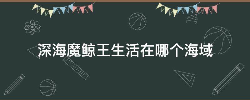 深海魔鲸王生活在哪个海域（深海魔鲸王的领域是什么）