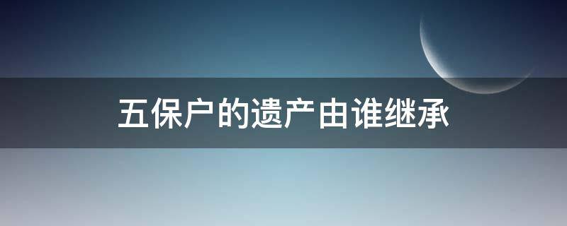 五保户的遗产由谁继承（五保户的遗产由谁继承由哪出具）