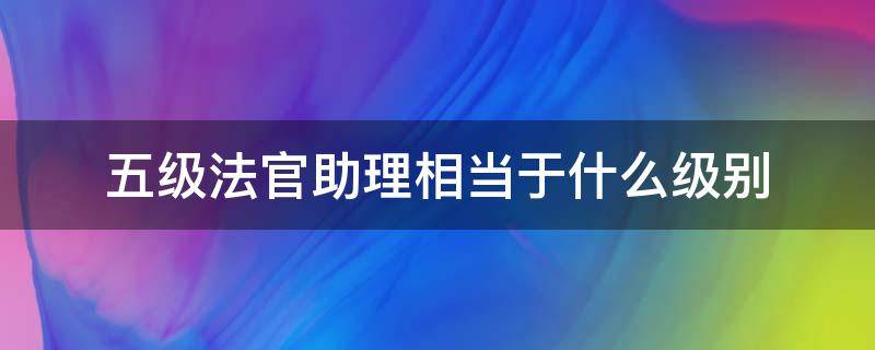 五级法官助理相当于什么级别 四级法官助理与五级法官助理哪个级别高