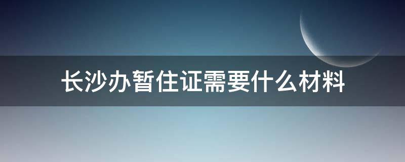 长沙办暂住证需要什么材料（长沙办暂住证要什么资料）