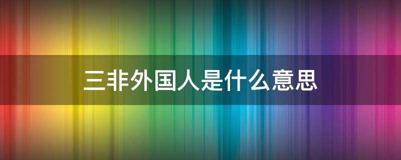 三非外国人是什么意思（什么叫三非外国人）