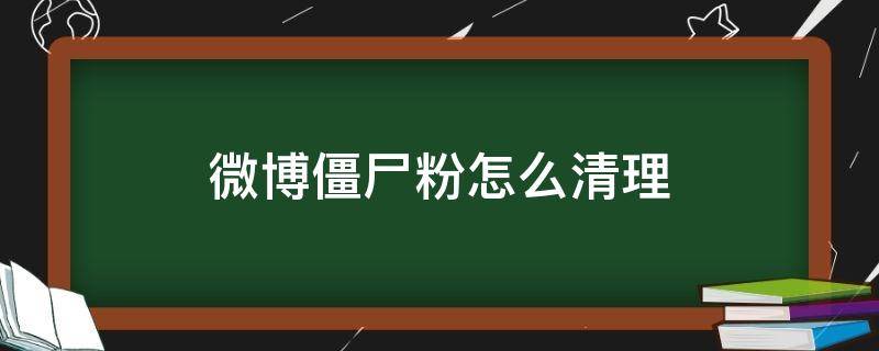 微博僵尸粉怎么清理 怎么快速清理微博僵尸粉