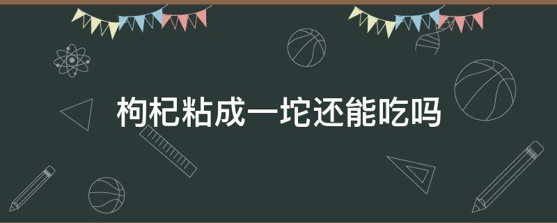 枸杞粘成一坨还能吃吗 枸杞放袋子里面粘成一坨还能吃吗?