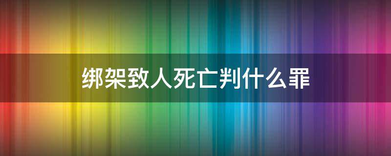 绑架致人死亡判什么罪（绑架罪致人死亡定罪）