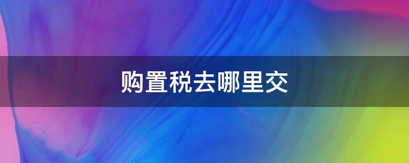 购置税去哪里交（购置税去哪里交需要什么资料）