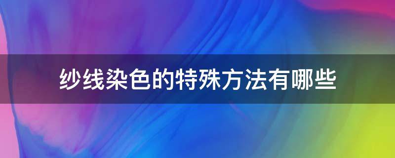 纱线染色的特殊方法有哪些（纱线染色及染色方式分类）