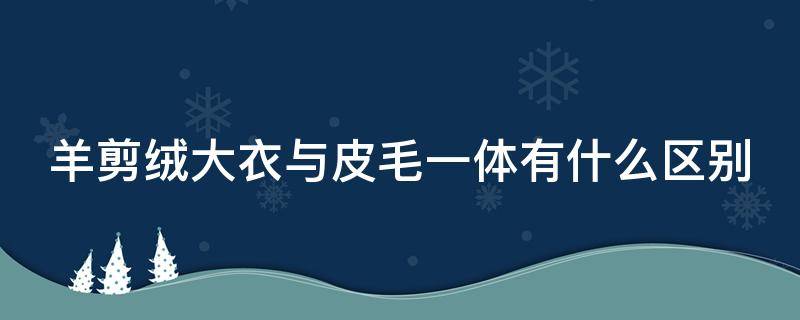 羊剪绒大衣与皮毛一体有什么区别（羊剪绒皮毛一体和羊毛皮毛一体哪个好）