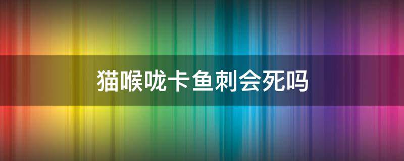 猫喉咙卡鱼刺会死吗 猫的喉咙里卡了鱼刺怎么办