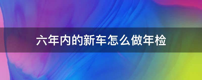 六年内的新车怎么做年检（新车在六年之内怎么年检）