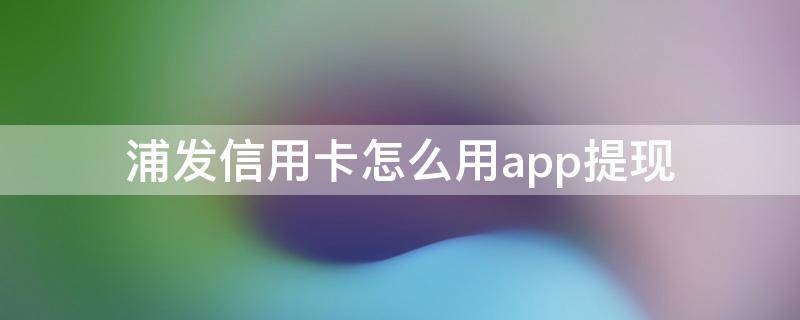 浦发信用卡怎么用app提现 浦发信用卡app怎么取现到储蓄卡