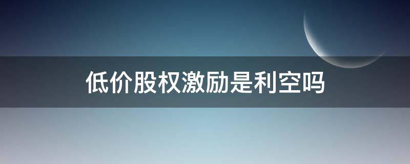 低价股权激励是利空吗 上市公司低价股权激励是利好吗