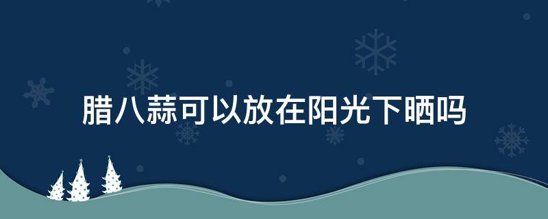 腊八蒜可以放在阳光下晒吗（腊八蒜需要阳光晒吗）