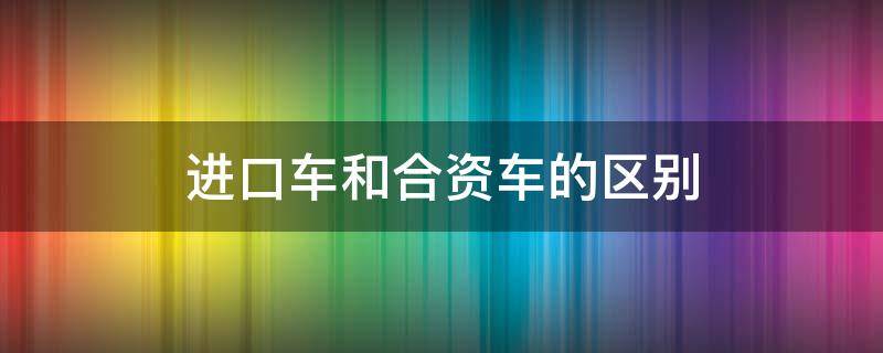 进口车和合资车的区别 进口车和合资车有什么区别