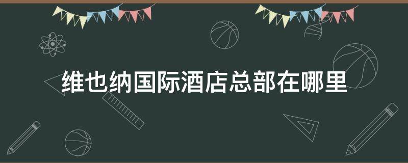 维也纳国际酒店总部在哪里（维也纳国际酒店总部电话号码）