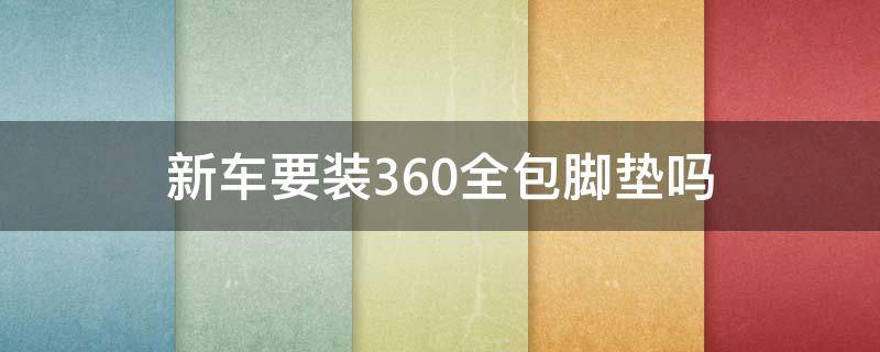 新车要装360全包脚垫吗（新车可以装360脚垫吗）