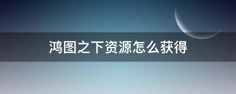 鸿图之下资源怎么获得（鸿图之下采集给多少资源）