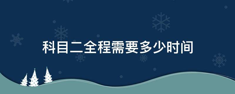 科目二全程需要多少时间 科目二全程要多长时间