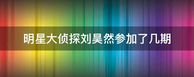 明星大侦探刘昊然参加了几期 刘昊然参加明星大侦探是哪一期