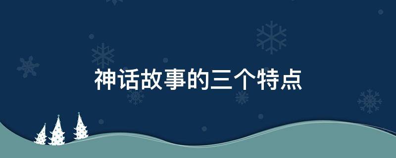 神话故事的三个特点 神话故事的三个特点是什么