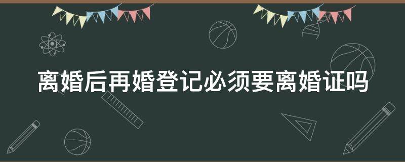 离婚后再婚登记必须要离婚证吗（离婚后再婚登记必须要离婚证吗现在）