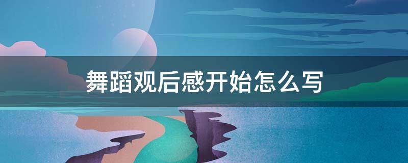 舞蹈观后感开始怎么写 看完舞蹈表演观后感怎么写