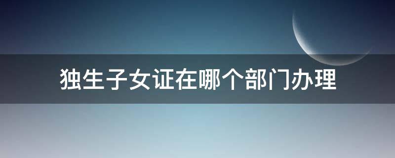 独生子女证在哪个部门办理（独生子女证在哪个部门办理 安徽省）