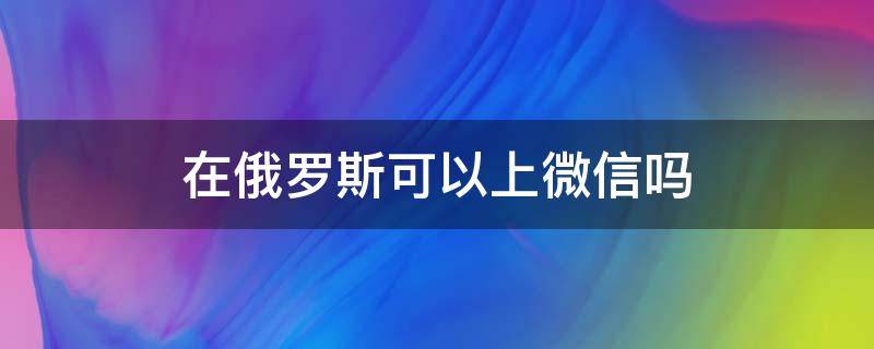 在俄罗斯可以上微信吗（俄罗斯能登录微信吗）