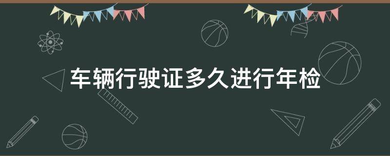 车辆行驶证多久进行年检 汽车行驶证要年检吗多久年检