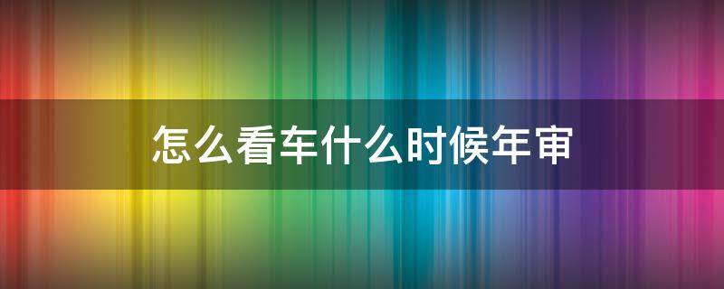 怎么看车什么时候年审 怎么看汽车什么时候年审