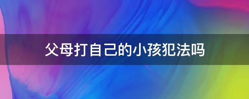 父母打自己的小孩犯法吗（父母打自己的孩子犯法吗）