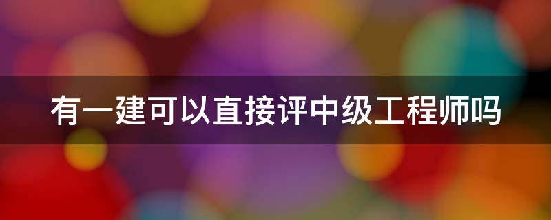 有一建可以直接评中级工程师吗（有一建是不是可以直接评中级工程师）