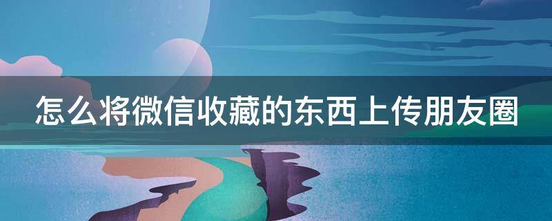 怎么将微信收藏的东西上传朋友圈（如何把微信收藏里的东西发朋友圈）