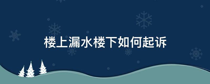 楼上漏水楼下如何起诉（楼上漏水楼下如何起诉,要准备哪些材料）