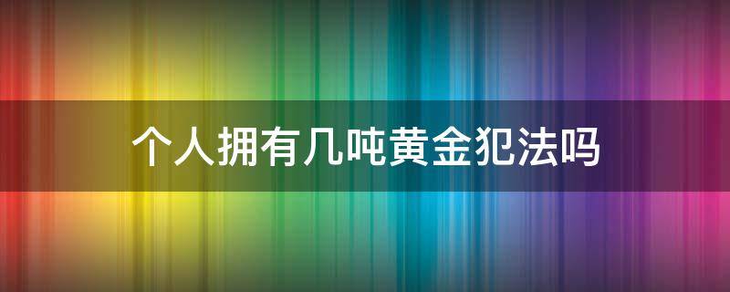 个人拥有几吨黄金犯法吗 个人拥有多少黄金不犯法