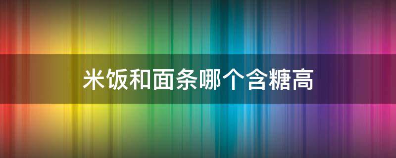 米饭和面条哪个含糖高 面条和米饭含糖量哪个高