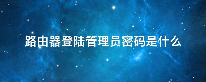 路由器登陆管理员密码是什么 路由器管理员账号密码是什么