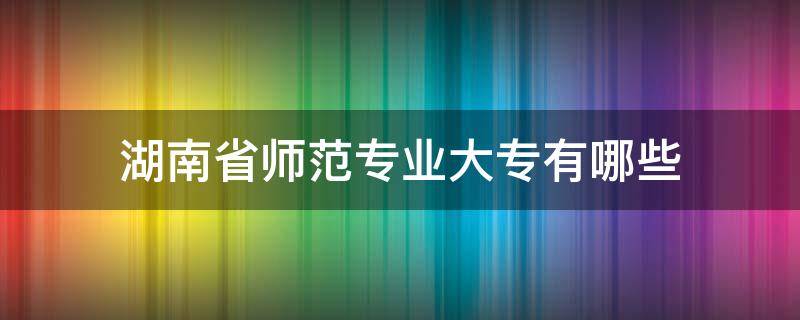 湖南省师范专业大专有哪些（湖南师范大学专科专业有哪些）