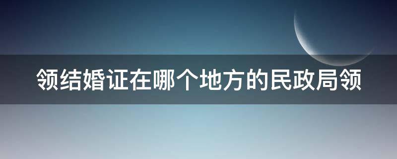 领结婚证在哪个地方的民政局领 领证要在哪个民政局领