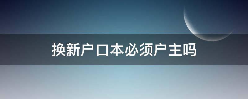 换新户口本必须户主吗 户口本换户主需要原户主本人吗?