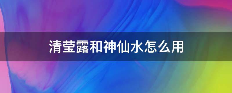 清莹露和神仙水怎么用（清莹露和神仙水怎么用?）