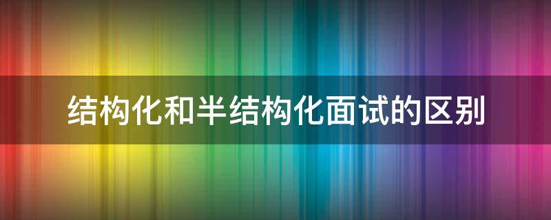 结构化和半结构化面试的区别（结构化面试和半结构化面试是什么）