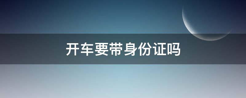 开车要带身份证吗（开车要带身份证行吗）