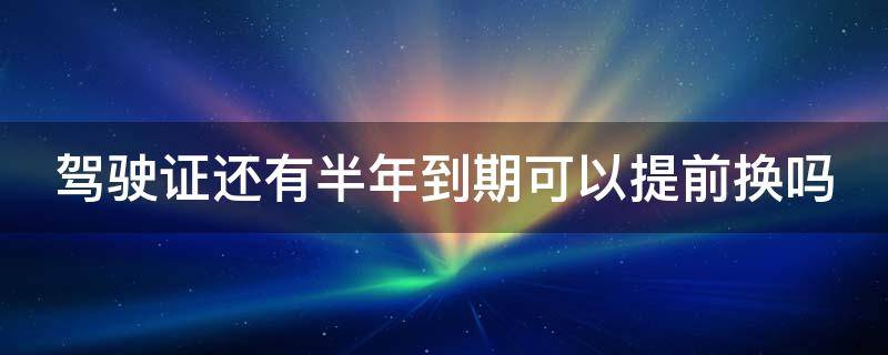 驾驶证还有半年到期可以提前换吗（驾驶证还有半年可以换证吗）