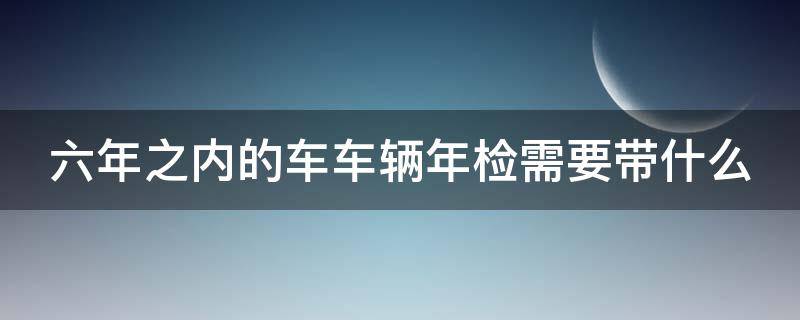 六年之内的车车辆年检需要带什么（六年之内的车车辆年检需要带什么证件）