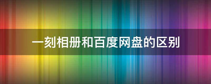 一刻相册和百度网盘的区别 一刻相册和百度云盘有什么区别