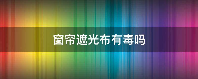 窗帘遮光布有毒吗 遮阳窗帘有毒吗